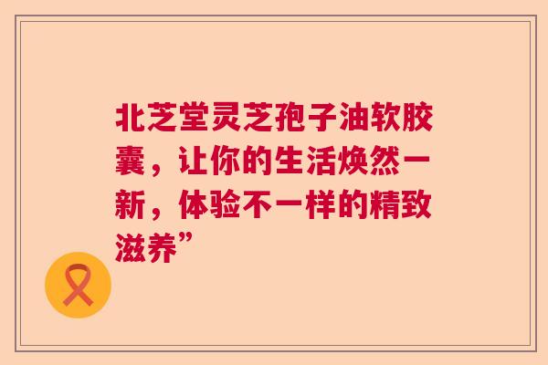 北芝堂灵芝孢子油软胶囊，让你的生活焕然一新，体验不一样的精致滋养”