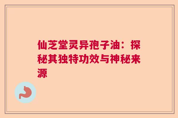 仙芝堂灵异孢子油：探秘其独特功效与神秘来源
