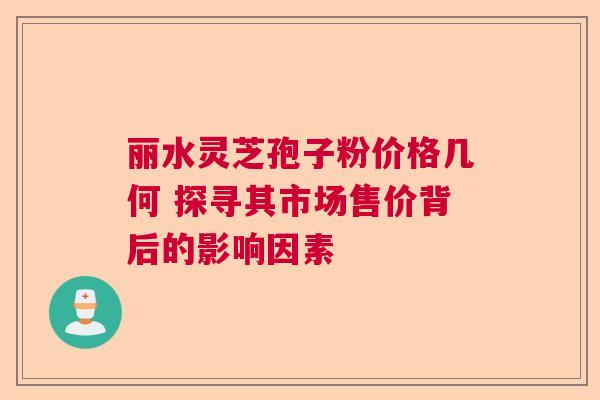 丽水灵芝孢子粉价格几何 探寻其市场售价背后的影响因素
