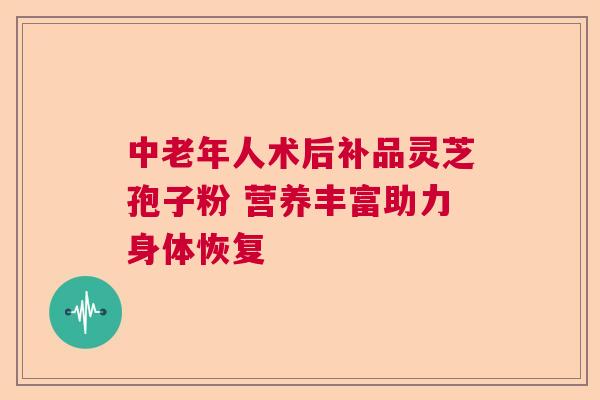 中老年人术后补品灵芝孢子粉 营养丰富助力身体恢复
