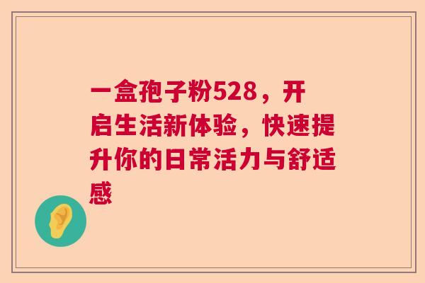 一盒孢子粉528，开启生活新体验，快速提升你的日常活力与舒适感