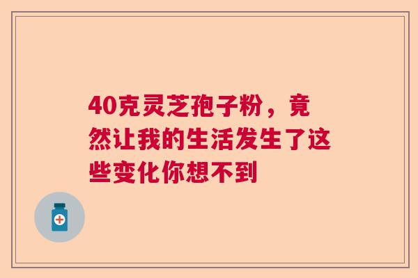 40克灵芝孢子粉，竟然让我的生活发生了这些变化你想不到
