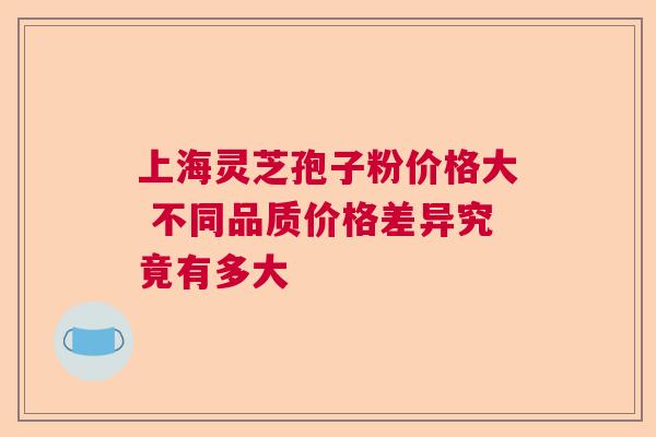 上海灵芝孢子粉价格大 不同品质价格差异究竟有多大