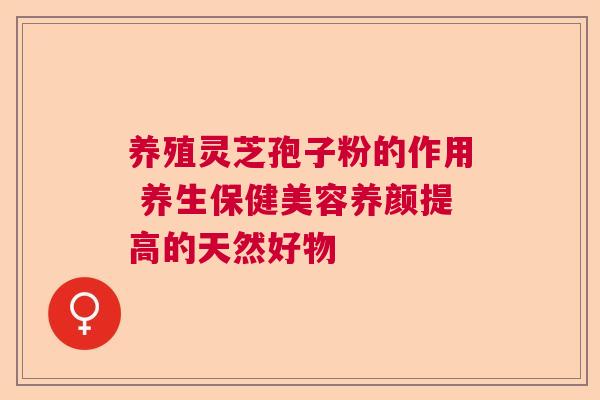 养殖灵芝孢子粉的作用 养生保健美容养颜提高的天然好物