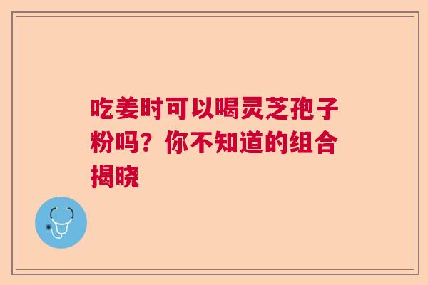 吃姜时可以喝灵芝孢子粉吗？你不知道的组合揭晓