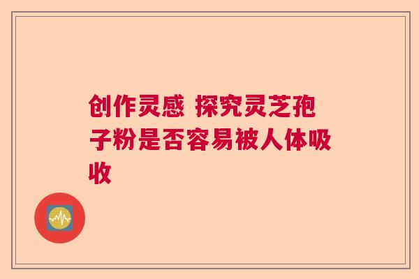 创作灵感 探究灵芝孢子粉是否容易被人体吸收