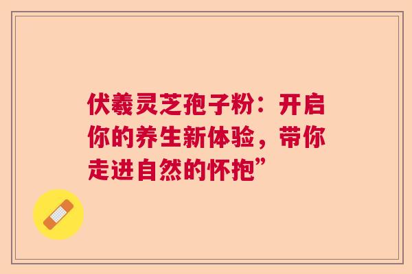 伏羲灵芝孢子粉：开启你的养生新体验，带你走进自然的怀抱”
