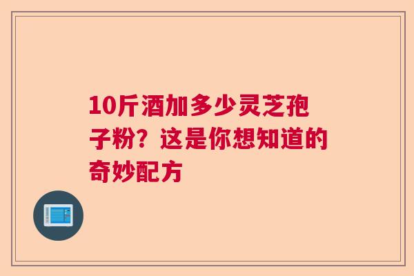 10斤酒加多少灵芝孢子粉？这是你想知道的奇妙配方