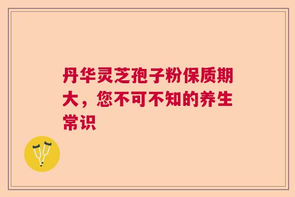 丹华灵芝孢子粉保质期大，您不可不知的养生常识