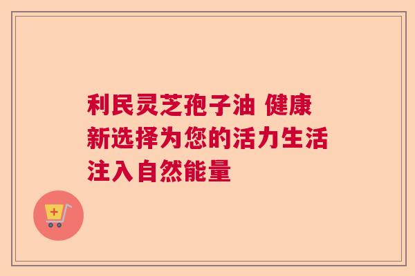 利民灵芝孢子油 健康新选择为您的活力生活注入自然能量