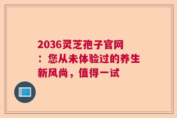 2036灵芝孢子官网：您从未体验过的养生新风尚，值得一试