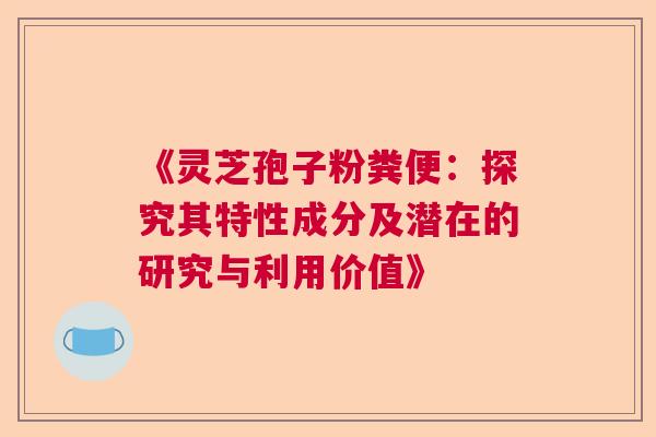 《灵芝孢子粉粪便：探究其特性成分及潜在的研究与利用价值》