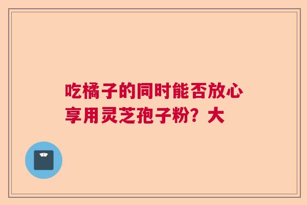 吃橘子的同时能否放心享用灵芝孢子粉？大