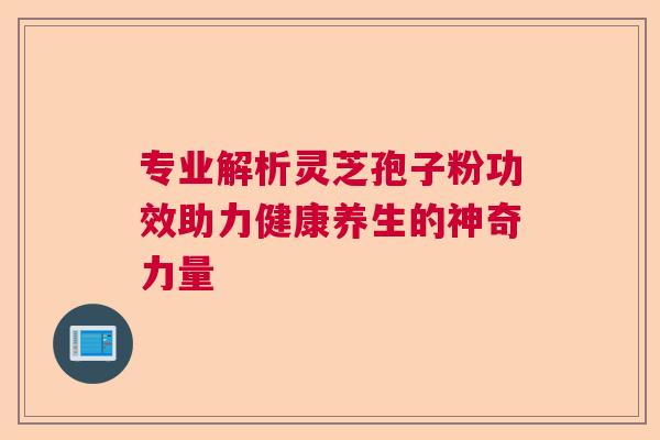 专业解析灵芝孢子粉功效助力健康养生的神奇力量