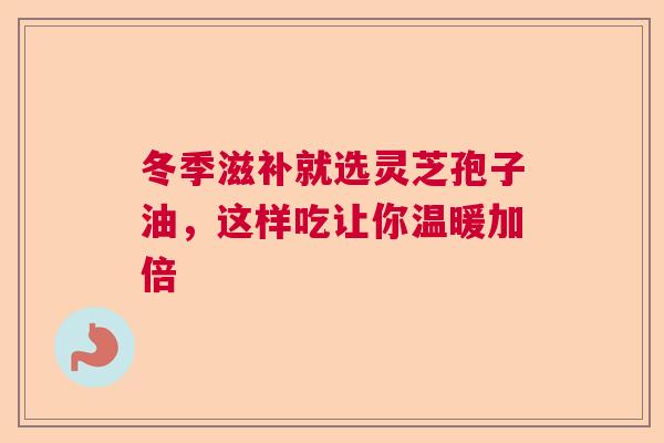 冬季滋补就选灵芝孢子油，这样吃让你温暖加倍