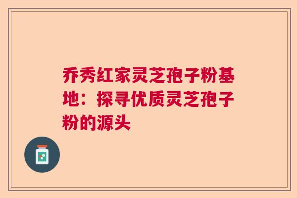 乔秀红家灵芝孢子粉基地：探寻优质灵芝孢子粉的源头