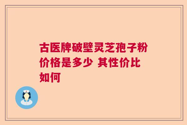 古医牌破壁灵芝孢子粉价格是多少 其性价比如何