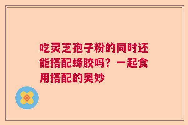 吃灵芝孢子粉的同时还能搭配蜂胶吗？一起食用搭配的奥妙