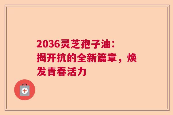 2036灵芝孢子油：揭开抗的全新篇章，焕发青春活力