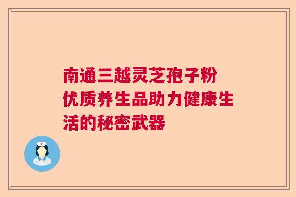 南通三越灵芝孢子粉 优质养生品助力健康生活的秘密武器