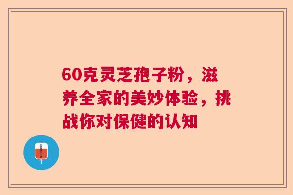 60克灵芝孢子粉，滋养全家的美妙体验，挑战你对保健的认知