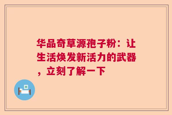 华品奇草源孢子粉：让生活焕发新活力的武器，立刻了解一下