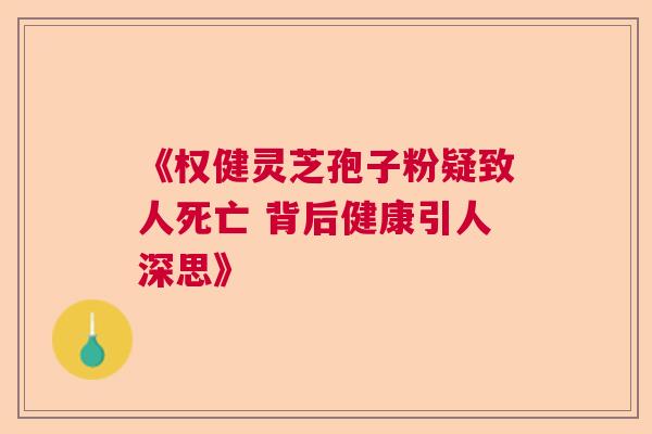 《权健灵芝孢子粉疑致人死亡 背后健康引人深思》