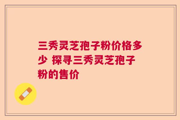 三秀灵芝孢子粉价格多少 探寻三秀灵芝孢子粉的售价