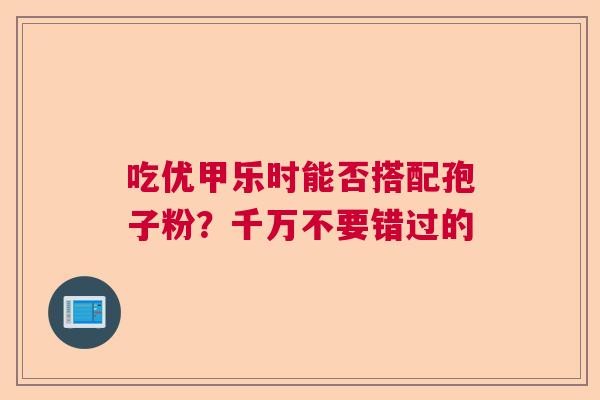 吃优甲乐时能否搭配孢子粉？千万不要错过的