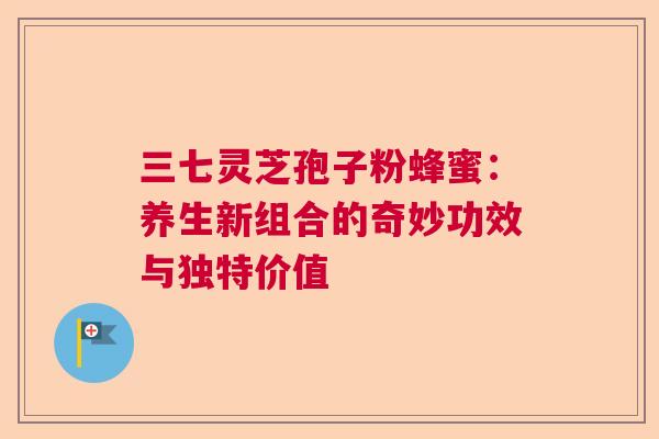 三七灵芝孢子粉蜂蜜：养生新组合的奇妙功效与独特价值