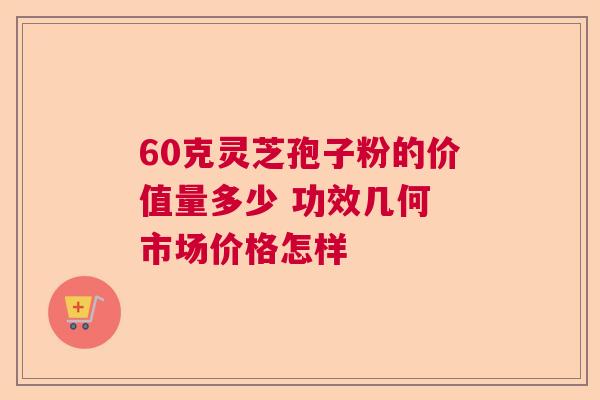 60克灵芝孢子粉的价值量多少 功效几何 市场价格怎样