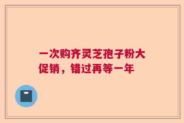 一次购齐灵芝孢子粉大促销，错过再等一年
