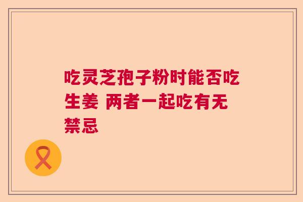 吃灵芝孢子粉时能否吃生姜 两者一起吃有无禁忌
