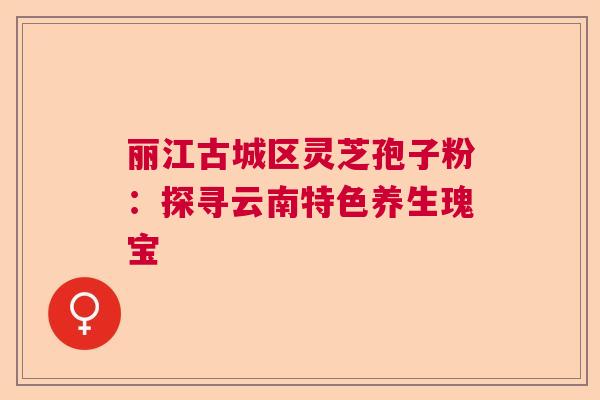 丽江古城区灵芝孢子粉：探寻云南特色养生瑰宝