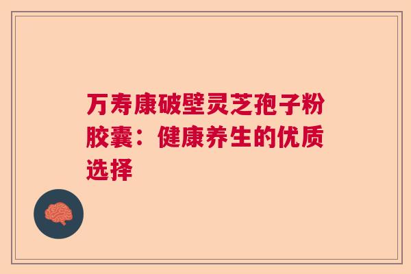 万寿康破壁灵芝孢子粉胶囊：健康养生的优质选择