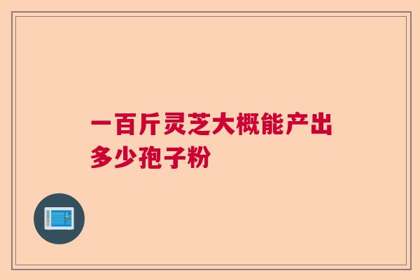 一百斤灵芝大概能产出多少孢子粉