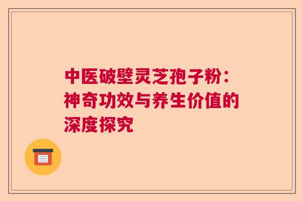 中医破壁灵芝孢子粉：神奇功效与养生价值的深度探究