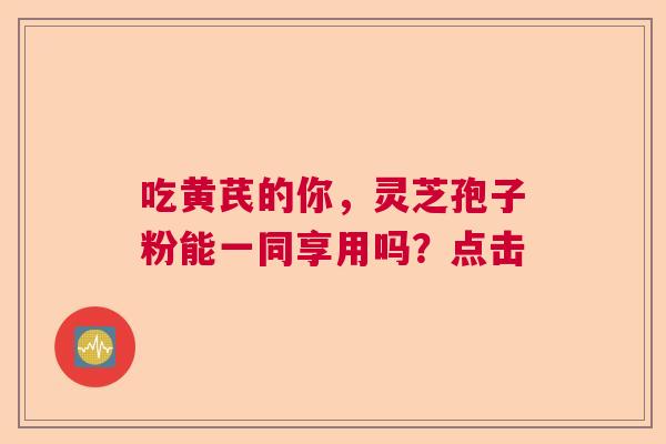吃黄芪的你，灵芝孢子粉能一同享用吗？点击