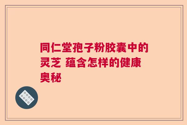 同仁堂孢子粉胶囊中的灵芝 蕴含怎样的健康奥秘