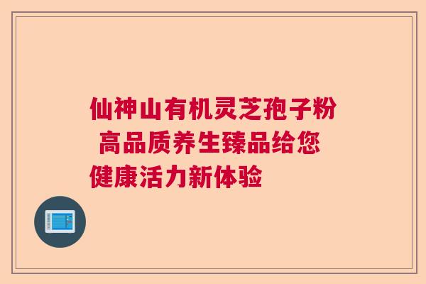 仙神山有机灵芝孢子粉 高品质养生臻品给您健康活力新体验