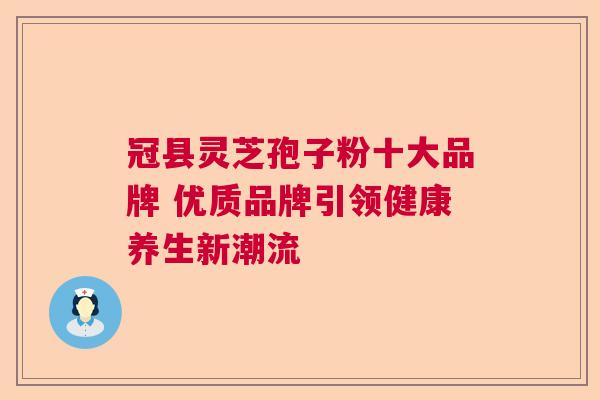 冠县灵芝孢子粉十大品牌 优质品牌引领健康养生新潮流
