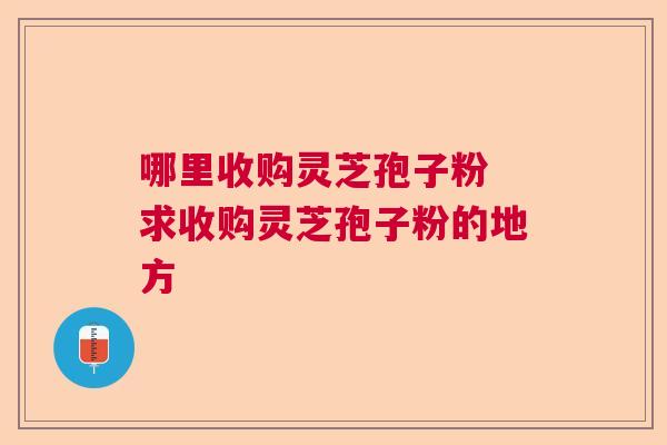 哪里收购灵芝孢子粉 求收购灵芝孢子粉的地方