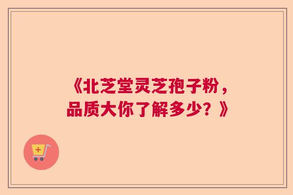 《北芝堂灵芝孢子粉，品质大你了解多少？》