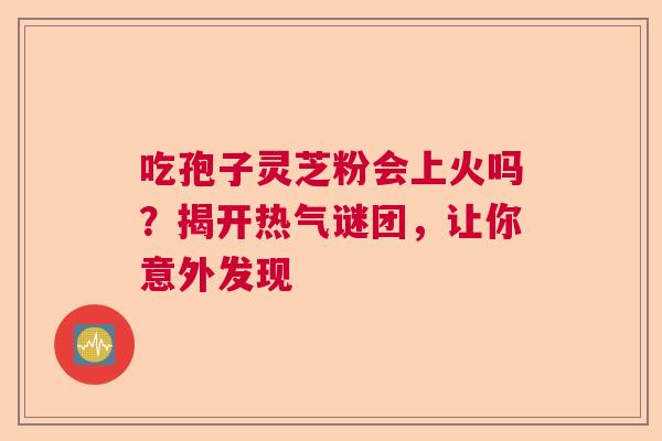 吃孢子灵芝粉会上火吗？揭开热气谜团，让你意外发现