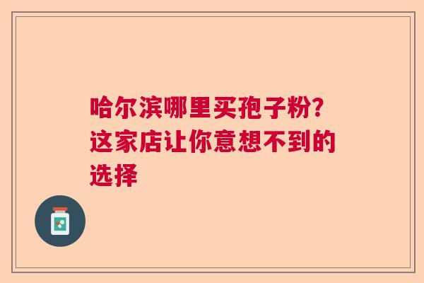 哈尔滨哪里买孢子粉？这家店让你意想不到的选择