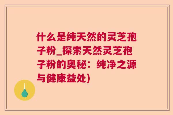 什么是纯天然的灵芝孢子粉_探索天然灵芝孢子粉的奥秘：纯净之源与健康益处)