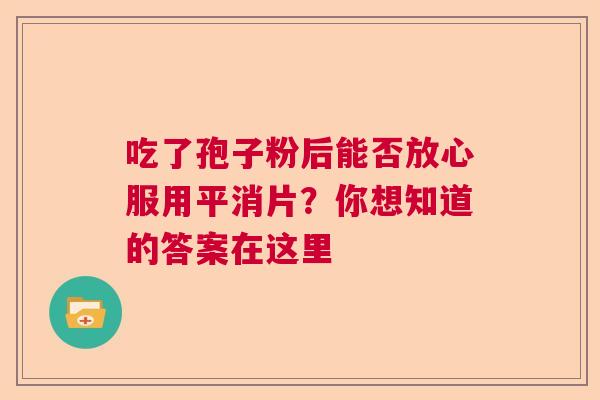 吃了孢子粉后能否放心服用平消片？你想知道的答案在这里
