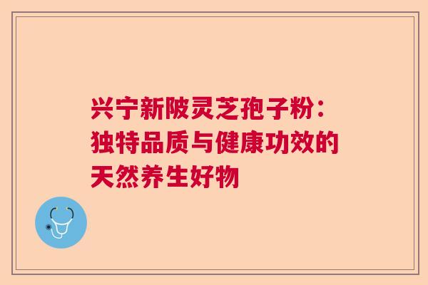 兴宁新陂灵芝孢子粉：独特品质与健康功效的天然养生好物