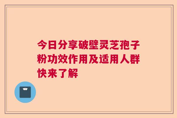 今日分享破壁灵芝孢子粉功效作用及适用人群快来了解