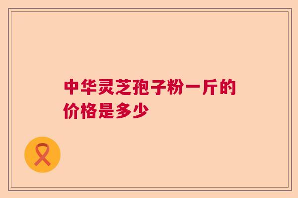 中华灵芝孢子粉一斤的价格是多少
